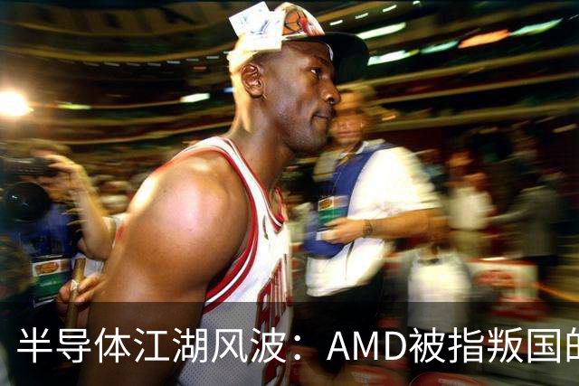 半导体江湖风波：AMD被指叛国的风口浪尖！